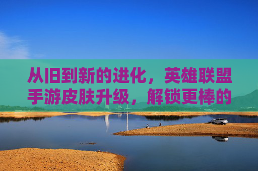 从旧到新的进化，英雄联盟手游皮肤升级，解锁更棒的视觉与游戏乐趣