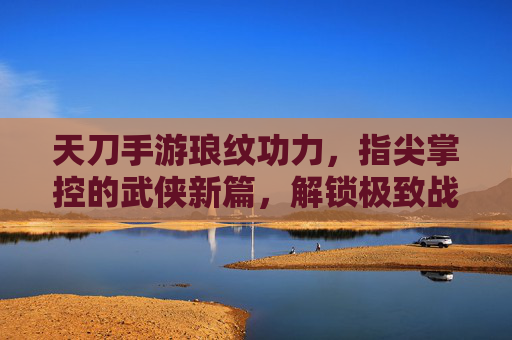 天刀手游琅纹功力，指尖掌控的武侠新篇，解锁极致战斗体验，天刀手游琅纹功力，指尖掌控的武侠新篇，解锁极致战斗体验