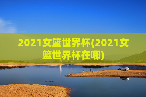2021女篮世界杯(2021女篮世界杯在哪)