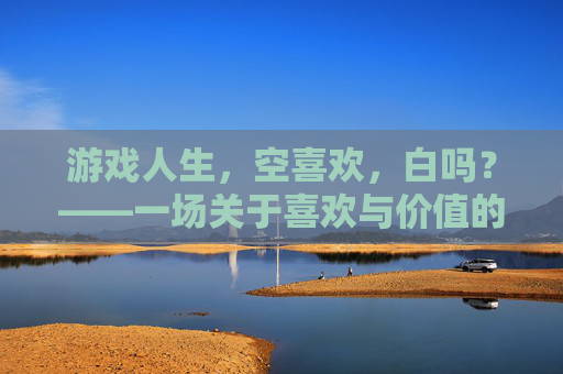 游戏人生，空喜欢，白吗？——一场关于喜欢与价值的生命沉思，游戏人生，空喜欢，白吗？——一场关于喜欢与价值的生命沉思
