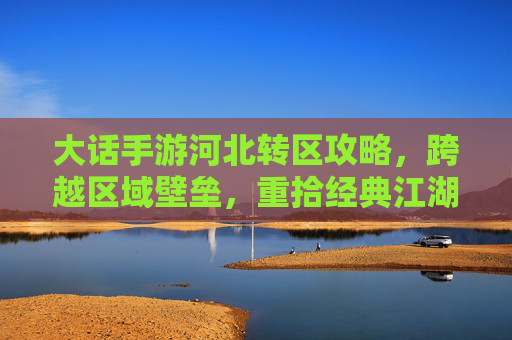 大话手游河北转区攻略，跨越区域壁垒，重拾经典江湖乐趣