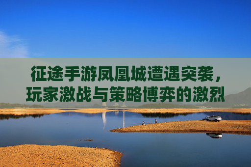 征途手游凤凰城遭遇突袭，玩家激战与策略博弈的激烈交锋，征途手游凤凰城遭遇突袭，玩家激战与策略博弈的激烈交锋