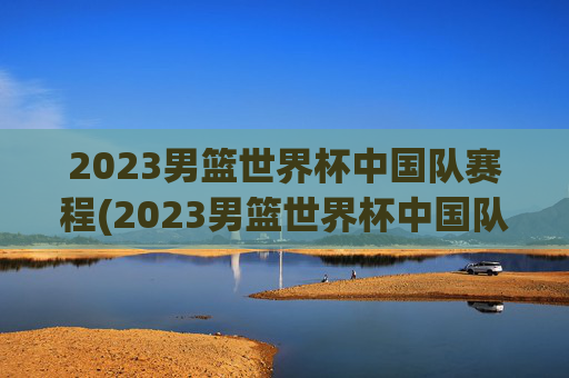 2023男篮世界杯中国队赛程(2023男篮世界杯中国队赛程结果)2023男篮世界杯中国队赛程(2023男篮世界杯中国队赛程结果)