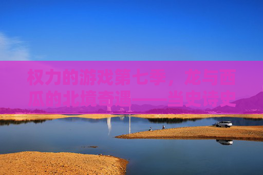 权力的游戏第七季,龙与西瓜的北境奇遇——当史诗史诗遇上夏日甜爽,谁才是真正的王?权力的游戏第七季,龙与西瓜的北境奇遇——当史诗史诗遇上夏日甜爽,谁才是真正的王?