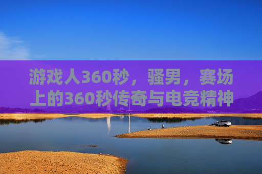 游戏人360秒，骚男，赛场上的360秒传奇与电竞精神，骚男赛场360秒，电竞传奇的360秒精神印记
