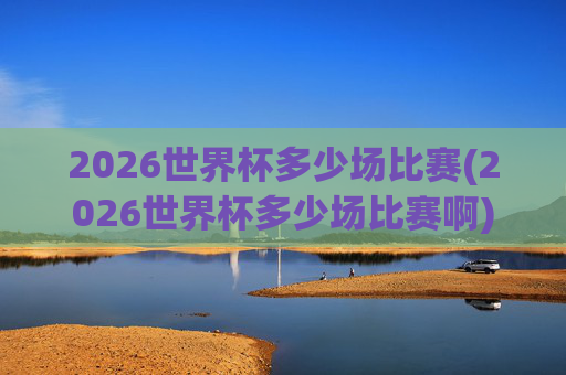 2026世界杯多少场比赛(2026世界杯多少场比赛啊)