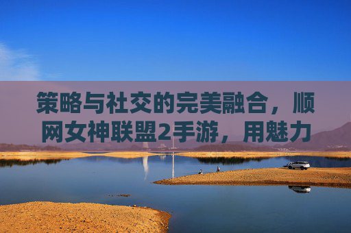 策略与社交的完美融合,顺网女神联盟2手游,用魅力与策略征服玩家之心,策略与社交的完美融合,顺网女神联盟2手游,用魅力与策略征服玩家之心