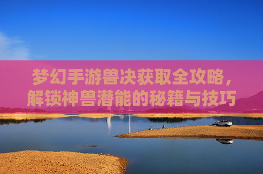 梦幻手游兽决获取全攻略,解锁神兽潜能的秘籍与技巧,梦幻手游兽决获取全攻略,解锁神兽潜能的秘籍与技巧
