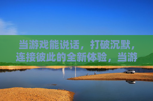 当游戏能说话,打破沉默,连接彼此的全新体验,当游戏能说话,打破沉默的连接新体验