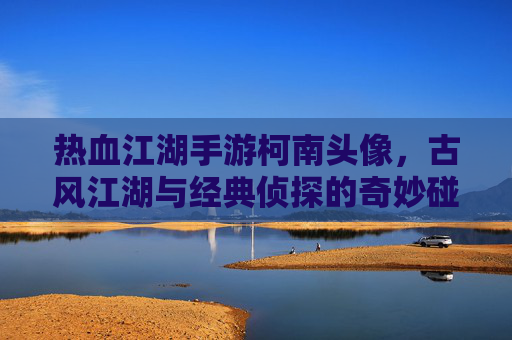 热血江湖手游柯南头像,古风江湖与经典侦探的奇妙碰撞,唤醒玩家童年回忆与新玩法乐趣,热血江湖柯南主题头像,古风江湖与经典侦探碰撞,唤醒童年回忆与新玩法乐趣