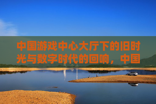 中国游戏中心大厅下的旧时光与数字时代的回响,中国游戏中心大厅下的旧时光与数字时代回响