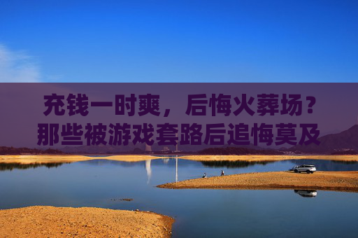 充钱一时爽，后悔火葬场？那些被游戏套路后追悔莫及的玩家，充钱一时爽，后悔火葬场？那些被游戏套路后追悔莫及的玩家