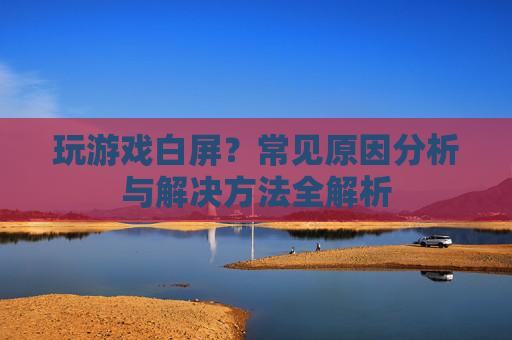 玩游戏白屏？常见原因分析与解决方法全解析