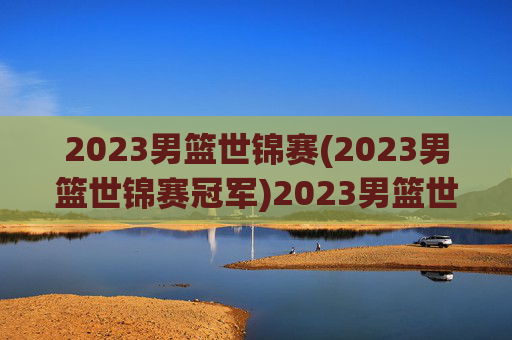 2023男篮世锦赛(2023男篮世锦赛冠军)2023男篮世锦赛冠军，赛事回顾与最终结果