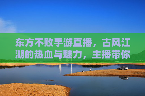 东方不败手游直播,古风江湖的热血与魅力,主播带你沉浸式体验武侠世界