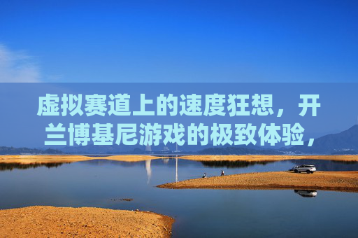虚拟赛道上的速度狂想，开兰博基尼游戏的极致体验，虚拟赛道速度狂想，兰博基尼游戏极致体验