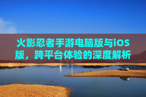 火影忍者手游电脑版与iOS版，跨平台体验的深度解析，火影忍者手游电脑版与iOS版跨平台体验的深度解析