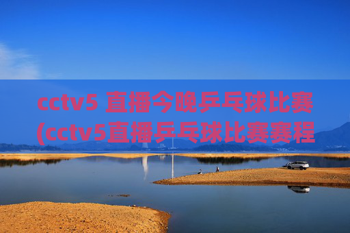 cctv5 直播今晚乒乓球比赛(cctv5直播乒乓球比赛赛程表)