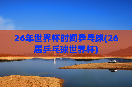 26年世界杯时间乒乓球(26届乒乓球世界杯)