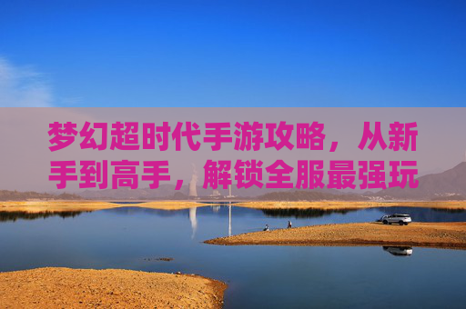 梦幻超时代手游攻略,从新手到高手,解锁全服最强玩法,梦幻超时代手游攻略,从新手到高手,解锁全服最强玩法
