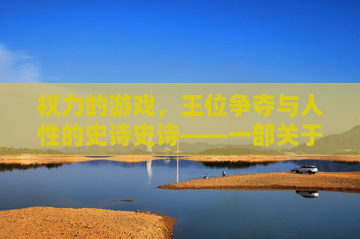 权力的游戏，王位争夺与人性的史诗史诗——一部关于权力、野心与家族宿命的奇幻政治剧，权力的游戏，王位争夺与人性的史诗——权力、野心与家族宿命的奇幻政治剧