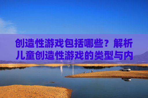 创造性游戏包括哪些?解析儿童创造性游戏的类型与内涵,创造性游戏的类型与内涵解析,涵盖哪些儿童创造性游戏?