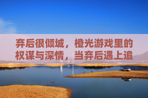 弃后很倾城，橙光游戏里的权谋与深情，当弃后遇上追妻火葬场的深情君，弃后很倾城，权谋与追妻火葬场的深情博弈