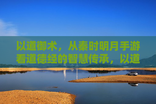 以道御术，从秦时明月手游看道德经的智慧传承，以道御术，从秦时明月手游看道德经的智慧传承