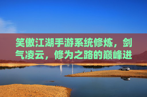 笑傲江湖手游系统修炼，剑气凌云，修为之路的巅峰进阶，笑傲江湖手游系统修炼，剑气凌云，修为之路的巅峰进阶