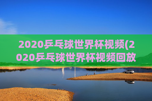 2020乒乓球世界杯视频(2020乒乓球世界杯视频回放)2020乒乓球世界杯视频回放