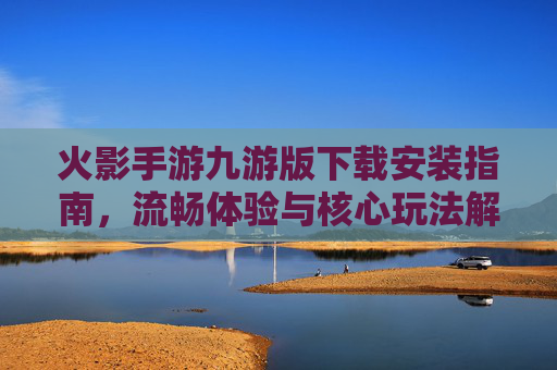 火影手游九游版下载安装指南，流畅体验与核心玩法解析，火影手游九游版下载安装指南，流畅体验与核心玩法解析