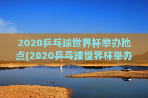 2020乒乓球世界杯举办地点(2020乒乓球世界杯举办地点在哪里)