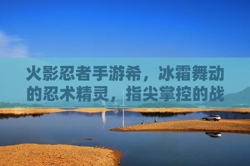 火影忍者手游希，冰霜舞动的忍术精灵，指尖掌控的战斗艺术，火影忍者手游希，冰霜舞动的忍术精灵，指尖掌控的战斗艺术