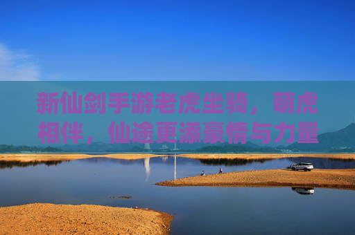 新仙剑手游老虎坐骑，萌虎相伴，仙途更添豪情与力量，新仙剑手游老虎坐骑，萌虎相伴，仙途更添豪情与力量