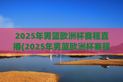 2025年男篮欧洲杯赛程直播(2025年男篮欧洲杯赛程直播视频)