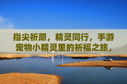 指尖祈愿，精灵同行，手游宠物小精灵里的祈福之旅，指尖祈愿，精灵同行，手游宠物小精灵里的祈福之旅