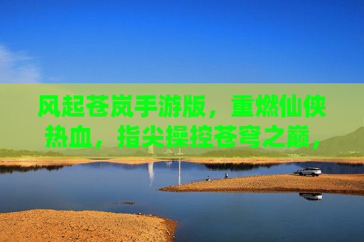 风起苍岚手游版，重燃仙侠热血，指尖操控苍穹之巅，风起苍岚手游版，重燃仙侠热血，指尖掌控苍穹之巅
