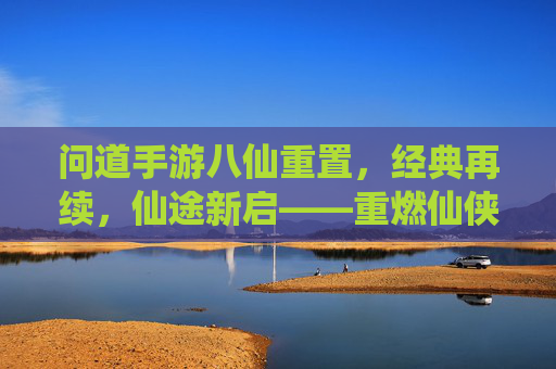 问道手游八仙重置，经典再续，仙途新启——重燃仙侠热血，共赴问道巅峰，问道手游八仙重置，经典再续，仙途新启——重燃仙侠热血，共赴问道巅峰