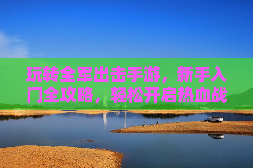 玩转全军出击手游，新手入门全攻略，轻松开启热血战斗之旅，全军出击新手入门全攻略，轻松玩转热血战斗之旅