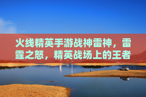 火线精英手游战神雷神,雷霆之怒,精英战场上的王者之选,火线精英手游战神雷神,雷霆之怒,精英战场上的王者之选