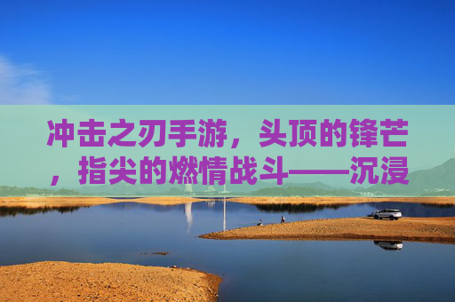 冲击之刃手游，头顶的锋芒，指尖的燃情战斗——沉浸式体验的极致冲击，冲击之刃手游，头顶锋芒，指尖燃情战斗——沉浸式体验的极致冲击