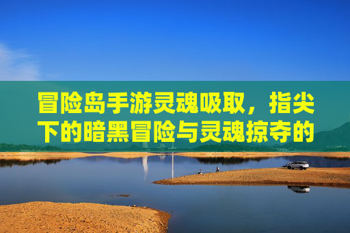 冒险岛手游灵魂吸取，指尖下的暗黑冒险与灵魂掠夺的刺激体验，冒险岛手游灵魂吸取，指尖下的暗黑冒险与灵魂掠夺的刺激体验