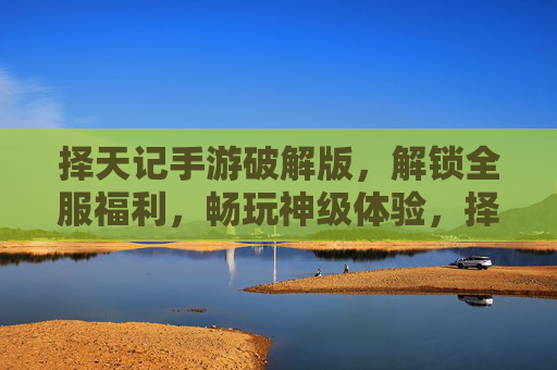 择天记手游破解版，解锁全服福利，畅玩神级体验，择天记手游破解版，解锁全服福利，畅玩神级体验