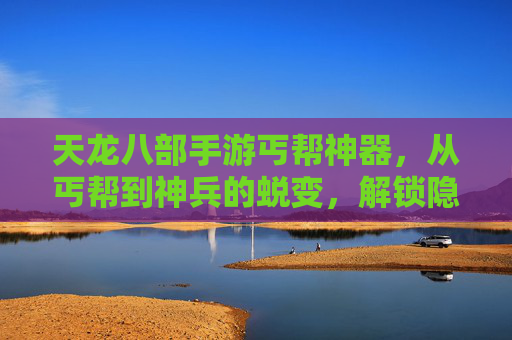 天龙八部手游丐帮神器，从丐帮到神兵的蜕变，解锁隐藏玩法与强大实力！天龙八部手游丐帮神器，从丐帮到神兵的蜕变，解锁隐藏玩法与强大实力！