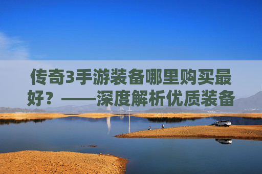 传奇3手游装备哪里购买最好?——深度解析优质装备的获取渠道与注意事项,传奇3手游装备哪里购买最好?——深度解析优质装备的获取渠道与注意事项