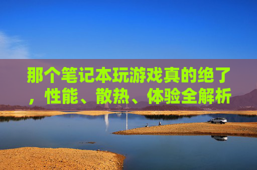 那个笔记本玩游戏真的绝了，性能、散热、体验全解析，游戏玩家必看！