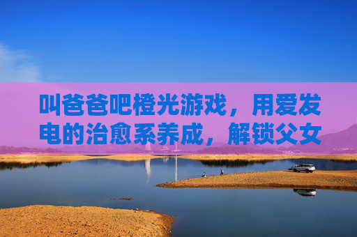 叫爸爸吧橙光游戏,用爱发电的治愈系养成,解锁父女间的甜蜜羁绊,叫爸爸吧橙光游戏,用爱发电的治愈系养成,解锁父女间的甜蜜羁绊