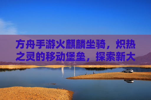 方舟手游火麒麟坐骑，炽热之灵的移动堡垒，探索新大陆的炽热引擎，方舟手游火麒麟坐骑，炽热之灵的移动堡垒，探索新大陆的炽热引擎