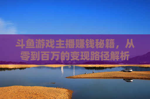 斗鱼游戏主播赚钱秘籍，从零到百万的变现路径解析