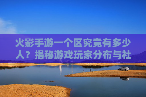 火影手游一个区究竟有多少人?揭秘游戏玩家分布与社区规模